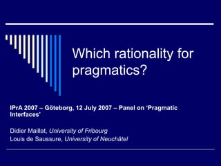 Which rationality for pragmatics? IPrA 2007 – Göteborg, 12 July 2007 – Panel on ‘Pragmatic Interfaces' Didier Maillat,  University of Fribourg Louis de Saussure,  University of Neuchâtel 
