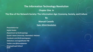 The Information Technology Revolution
Chapter One in
The Rise of the Network Society: The Information Age: Economy, Society, and Culture
By
Manuel Castells
Topic: Which Revolution
Presentation by:
Sajjad Haider
Department of Anthropology
Quaid-i-Azam University, Islamabad, Pakistan
Facebook.com/Anthropologyqau
Slideshare.net/sajjadhaider786
Twitter.com/@streetpainter
#UrgingPeopleToExcel
2016
 