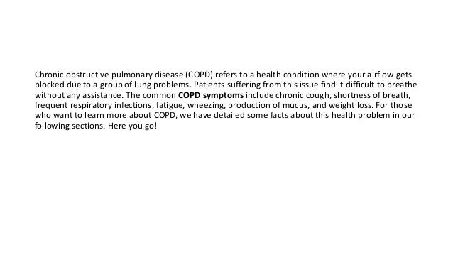 Chronic obstructive pulmonary disease (COPD) refers to a health condition where your airflow gets
blocked due to a group of lung problems. Patients suffering from this issue find it difficult to breathe
without any assistance. The common COPD symptoms include chronic cough, shortness of breath,
frequent respiratory infections, fatigue, wheezing, production of mucus, and weight loss. For those
who want to learn more about COPD, we have detailed some facts about this health problem in our
following sections. Here you go!
 