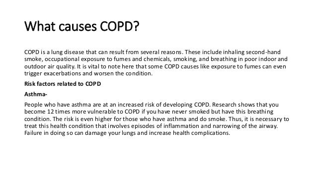 What causes COPD?
COPD is a lung disease that can result from several reasons. These include inhaling second-hand
smoke, occupational exposure to fumes and chemicals, smoking, and breathing in poor indoor and
outdoor air quality. It is vital to note here that some COPD causes like exposure to fumes can even
trigger exacerbations and worsen the condition.
Risk factors related to COPD
Asthma-
People who have asthma are at an increased risk of developing COPD. Research shows that you
become 12 times more vulnerable to COPD if you have never smoked but have this breathing
condition. The risk is even higher for those who have asthma and do smoke. Thus, it is necessary to
treat this health condition that involves episodes of inflammation and narrowing of the airway.
Failure in doing so can damage your lungs and increase health complications.
 