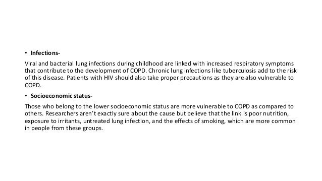 • Infections-
Viral and bacterial lung infections during childhood are linked with increased respiratory symptoms
that contribute to the development of COPD. Chronic lung infections like tuberculosis add to the risk
of this disease. Patients with HIV should also take proper precautions as they are also vulnerable to
COPD.
• Socioeconomic status-
Those who belong to the lower socioeconomic status are more vulnerable to COPD as compared to
others. Researchers aren’t exactly sure about the cause but believe that the link is poor nutrition,
exposure to irritants, untreated lung infection, and the effects of smoking, which are more common
in people from these groups.
 