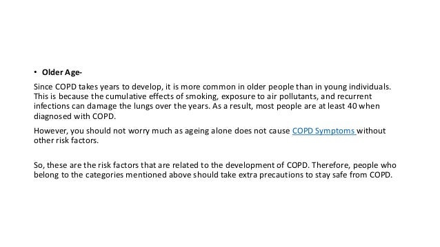 • Older Age-
Since COPD takes years to develop, it is more common in older people than in young individuals.
This is because the cumulative effects of smoking, exposure to air pollutants, and recurrent
infections can damage the lungs over the years. As a result, most people are at least 40 when
diagnosed with COPD.
However, you should not worry much as ageing alone does not cause COPD Symptoms without
other risk factors.
So, these are the risk factors that are related to the development of COPD. Therefore, people who
belong to the categories mentioned above should take extra precautions to stay safe from COPD.
 