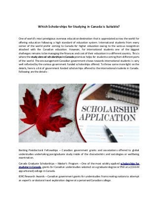 Which Scholarships for Studying in Canada is Suitable?
One of world’s most prestigious overseas education destination that is appreciated across the world for
offering education following a high standard of education system. International students from every
corner of the world prefer coming to Canada for higher education owing to the various recognition
attached with the Canadian education. However, for international students one of the biggest
challenges remains to be managing the finances and cost of their education in a different country. This is
where the study abroad scholarships in Canada promises helps for students coming from different parts
of the world. The encouragement Canadian government shows towards international students is very
well reflected by the various government funded scholarships offered. To throw some more light on the
details, here is a list of government funded scholarships offered to the international students in Canada.
Following are the details -
Banting Postdoctoral Fellowships – Canadian government grants and associations offered to global
understudies undertaking postgraduate study inside of the characteristic and sociologies or wellbeing
examination.
Canada Graduate Scholarships – Master's Program – One of the most widely applied scholarships for
studying in Canada, grants for Canadian understudies selected on a graduate degree or PhD at a (CGS-M
apportioned) college in Canada.
IDRC Research Awards – Canadian government grants for understudies from creating nations to attempt
an expert's or doctoral-level exploration degree at a perceived Canadian college.
 