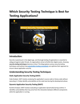 Which Security Testing Technique is Best for
Testing Applications?
Introduction:
Security is paramount in the digital age, and thorough testing of applications is essential to
safeguard against cyber threats. As organizations strive to fortify their digital assets, choosing
security testing techniques becomes critical. This blog explores various security testing
techniques and outlines how penetration testing consultants can optimize their approach to
ensure robust application security.
Understanding Security Testing Techniques
Static Application Security Testing (SAST)
Code Analysis: SAST involves analyzing the application's source code or binary code without
executing it. It helps identify vulnerabilities at the code level during the development phase.
Dynamic Application Security Testing (DAST)
Runtime Analysis: DAST involves evaluating an application dynamically during runtime. It
identifies vulnerabilities that may arise from the interaction between different components
while the application is running.
 