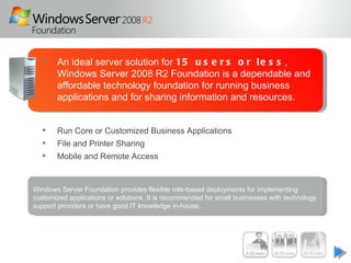     An ideal server solution for 15 u s e r s o r l e s s ,
       Windows Server 2008 R2 Foundation is a dependable and
       affordable technology foundation for running business
       applications and for sharing information and resources.


      Run Core or Customized Business Applications
      File and Printer Sharing
      Mobile and Remote Access


Windows Server Foundation provides flexible role-based deployments for implementing
customized applications or solutions. It is recommended for small businesses with technology
support providers or have good IT knowledge in-house.
 