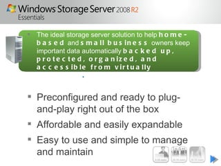  The ideal storage server solution to help h o m e -
  b a s e d and s m a l l b u s i n e s s owners keep
  important data automatically b a c k e d u p ,
  p r o t e c t e d , o r g a n iz e d , a n d
  a c c e s s ib le f r o m v ir t u a lly
  a n yw h e r e .


 Preconfigured and ready to plug-
  and-play right out of the box
 Affordable and easily expandable
 Easy to use and simple to manage
  and maintain
 