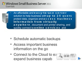  An affordable and e a s y - t o - u s e s e r v e r
  solution to help business with u p t o 2 5 u s e r s
  protect data, organize and a c c e s s b u s i n e s s
  in f o r m a t io n f r o m v ir t u a lly
  a n y w h e r e , document and printer sharing, and
  quickly connect to o n l i n e s e r v i c e s and
  c l o u d -b a s e d a p p l i c a t i o n s


 Schedule automatic backups
 Access important business
  information on the go
 Connect to the Cloud to easily
  expand business capabilities
 