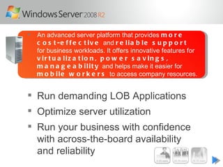    An advanced server platform that provides m o r e
    c o s t - e f f e c t i v e and r e l i a b l e s u p p o r t
    for business workloads. It offers innovative features for
    v ir t u a liz a t io n , p o w e r s a v in g s ,
    m a n a g e a b i l i t y and helps make it easier for
    m o b i l e w o r k e r s to access company resources.


 Run demanding LOB Applications
 Optimize server utilization
 Run your business with confidence
  with across-the-board availability
  and reliability
 