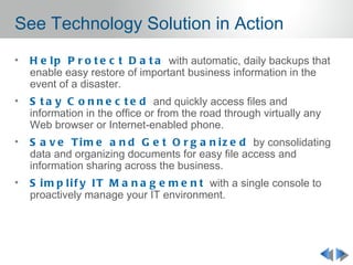 See Technology Solution in Action
•   H e l p P r o t e c t D a t a with automatic, daily backups that
    enable easy restore of important business information in the
    event of a disaster.
•   S t a y C o n n e c t e d and quickly access files and
    information in the office or from the road through virtually any
    Web browser or Internet-enabled phone.
•   S a v e T i m e a n d G e t O r g a n i z e d by consolidating
    data and organizing documents for easy file access and
    information sharing across the business.
•   S i m p l i f y I T M a n a g e m e n t with a single console to
    proactively manage your IT environment.
 