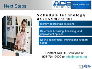 Next Steps
             S c h e d u le t e c h n o lo g y
             a s s e s s me nt to :
               Identify appropriate solutions

               Determine licensing, financing, and
               deployment options

               Define deployment, training and support
               needs


                  Contact ACE IT Solutions at
                908-704-0400 or info@aceits.net


                                                H
 