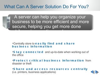 What Can A Server Solution Do For You?

   A server can help you organize your
   business to be more efficient and more
   secure, helping you get more done
   while saving you time and money.

   Centrally store to e a s i l y f i n d a n d s h a r e
   b u s in e s s in f o r m a t io n
   S t a y c o n n e c t e d and up-to-date when working out of
   the office
   P r o t e c t c r i t i c a l b u s i n e s s i n f o r m a t i o n from
   disaster or theft
   S h a r e a n d a c c e s s r e s o u r c e s c e n t r a l l y
   (i.e. printers, business applications)
 