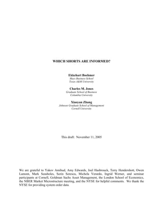 WHICH SHORTS ARE INFORMED?


                                   Ekkehart Boehmer
                                    Mays Business School
                                    Texas A&M University

                                    Charles M. Jones
                                 Graduate School of Business
                                    Columbia University

                                     Xiaoyan Zhang
                            Johnson Graduate School of Management
                                      Cornell University




                             This draft: November 11, 2005




We are grateful to Yakov Amihud, Amy Edwards, Joel Hasbrouck, Terry Hendershott, Owen
Lamont, Mark Seasholes, Sorin Sorescu, Michela Verardo, Ingrid Werner, and seminar
participants at Cornell, Goldman Sachs Asset Management, the London School of Economics,
the NBER Market Microstructure meeting, and the NYSE for helpful comments. We thank the
NYSE for providing system order data.
 