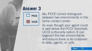 ©2016 Mindsight
7
Answer 3
No, PCCE cannot distinguish
between two environments in the
same contact center.
So even though your agent count
is well below the PCCE threshold,
UCCE is the only option. It can
segment the two environments
and ensure there is no crossover
in data, agents, or calls.
PCCE
UCCE
 