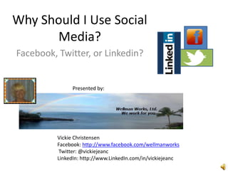 Why Should I Use Social
      Media?
Facebook, Twitter, or Linkedin?


               Presented by:




          Vickie Christensen
          Facebook: http://www.facebook.com/wellmanworks
           Twitter: @vickiejeanc
          LinkedIn: http://www.LinkedIn.com/in/vickiejeanc
 