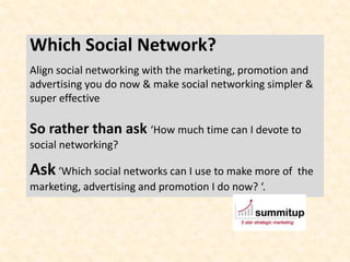 Which Social Network?
Align social networking with the marketing, promotion and
advertising you do now & make social networking simpler &
super effective

So rather than ask ‘How much time can I devote to
social networking?

Ask ‘Which social networks can I use to make more of   the
marketing, advertising and promotion I do now? ‘.
 