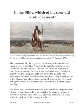 In the Bible, which of his sons did
Jacob love most?
“Now Israel loved Joseph more than all his children, because he was the son of
his old age: and he made him a coat of many colours.” Genesis 37:3.
The question of why Jacob gave a coat of many colors is one with
many aspects to consider. A study of the parental mistakes of Bible
characters could be in itself a considerable study. As examples of
parental shortcomings, Samson was a product of overly indulgent
parents. Eli, the high priest of Shiloh, refused to discipline his
lecherous sons Hophni and Phinehas. Abraham rashly acted upon his
wife’s ill-conceived plan by fathering an illegitimate son. (It is worth
noting the lineage of Abraham’s two sons continue their struggle to
this day.)
But it was Isaac, the son of Abraham, who committed the parental sin
of sins. He and his wife, Rebekah, divided their family by showing
favoritism between their sons. Isaac preferred the older son, Esau,
while Rebekah loved the younger son, Jacob.
Tony Mariot Which son did Jacob love most? Page ! of !1 3
 