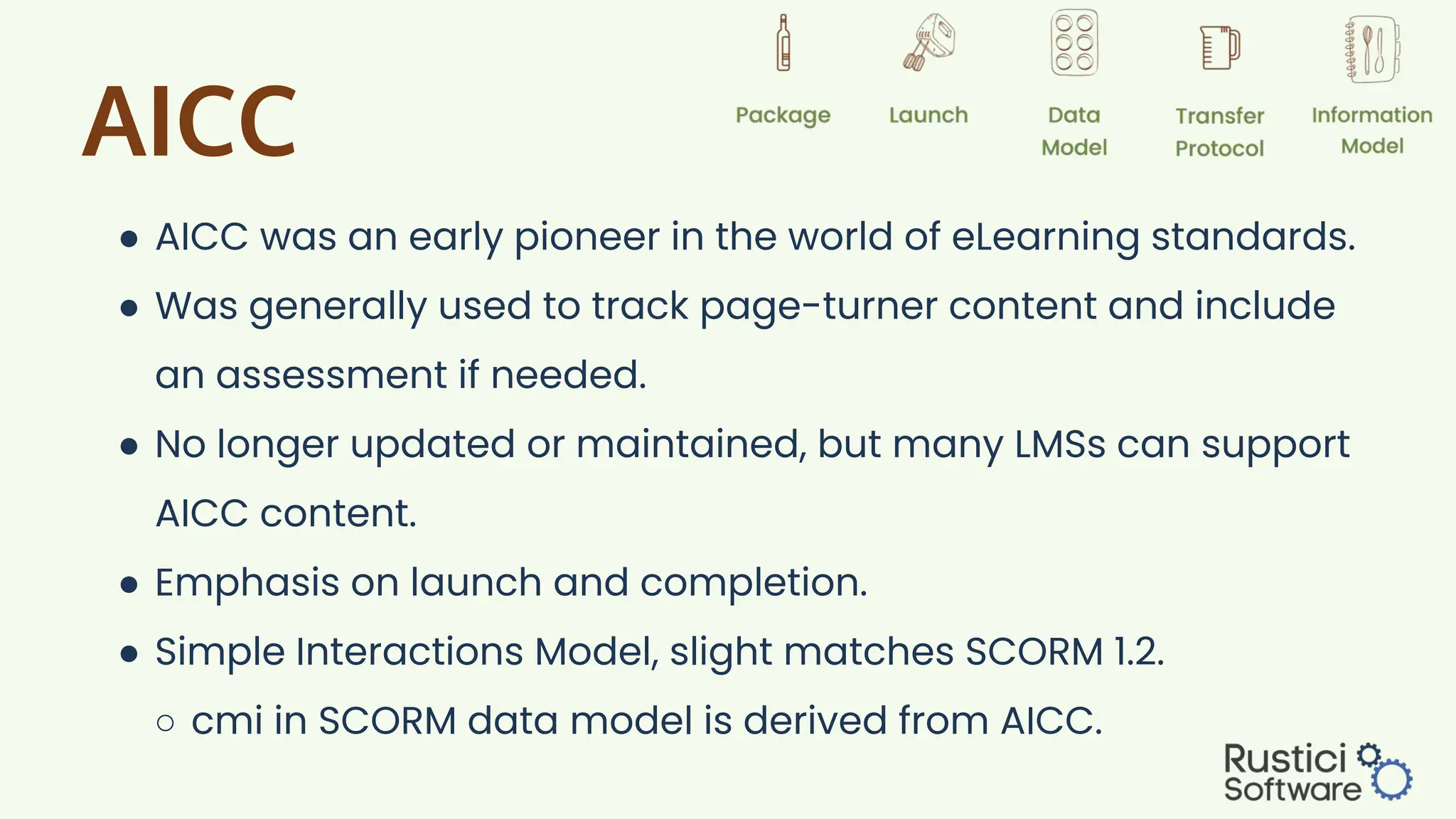 AICC
● AICC was an early pioneer in the world of eLearning standards.
● Was generally used to track page-turner content and include
an assessment if needed.
● No longer updated or maintained, but many LMSs can support
AICC content.
● Emphasis on launch and completion.
● Simple Interactions Model, slight matches SCORM 1.2.
○ cmi in SCORM data model is derived from AICC.
 