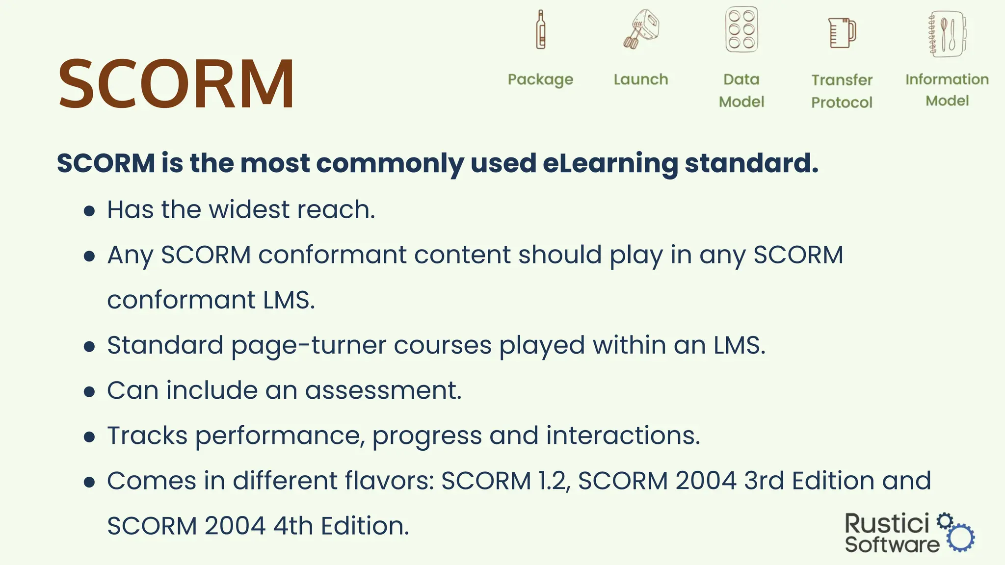 SCORM
SCORM is the most commonly used eLearning standard.
● Has the widest reach.
● Any SCORM conformant content should play in any SCORM
conformant LMS.
● Standard page-turner courses played within an LMS.
● Can include an assessment.
● Tracks performance, progress and interactions.
● Comes in different flavors: SCORM 1.2, SCORM 2004 3rd Edition and
SCORM 2004 4th Edition.
 