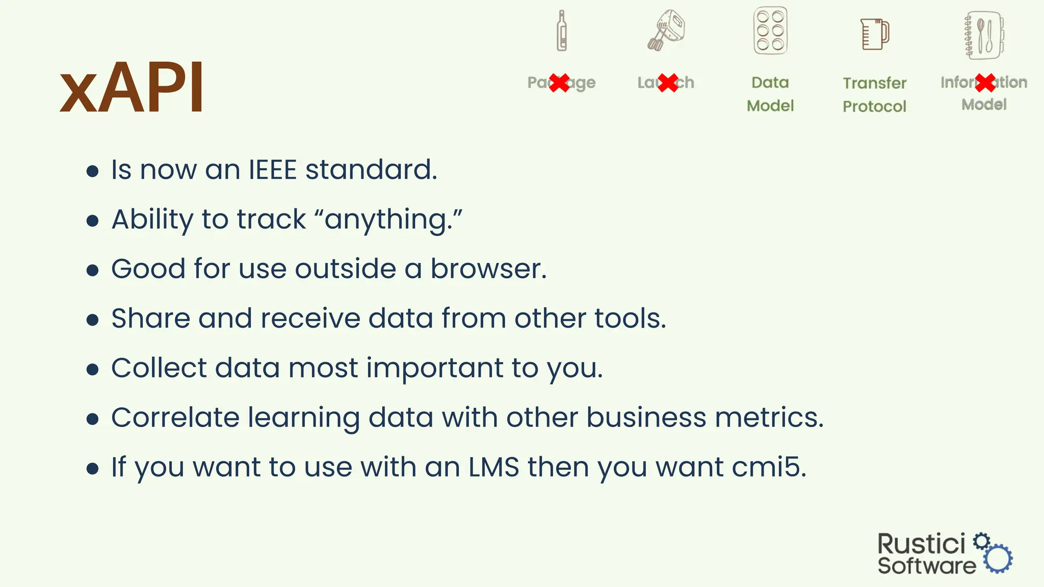 xAPI
● Is now an IEEE standard.
● Ability to track “anything.”
● Good for use outside a browser.
● Share and receive data from other tools.
● Collect data most important to you.
● Correlate learning data with other business metrics.
● If you want to use with an LMS then you want cmi5.
 