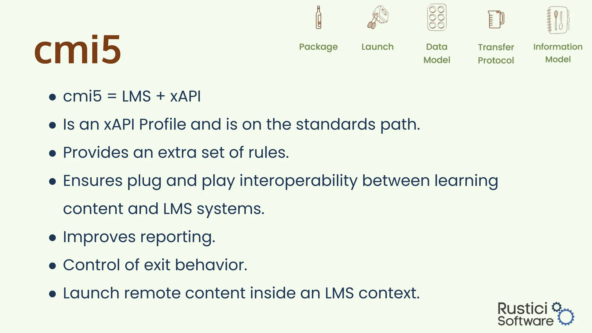 cmi5
● cmi5 = LMS + xAPI
● Is an xAPI Profile and is on the standards path.
● Provides an extra set of rules.
● Ensures plug and play interoperability between learning
content and LMS systems.
● Improves reporting.
● Control of exit behavior.
● Launch remote content inside an LMS context.
 