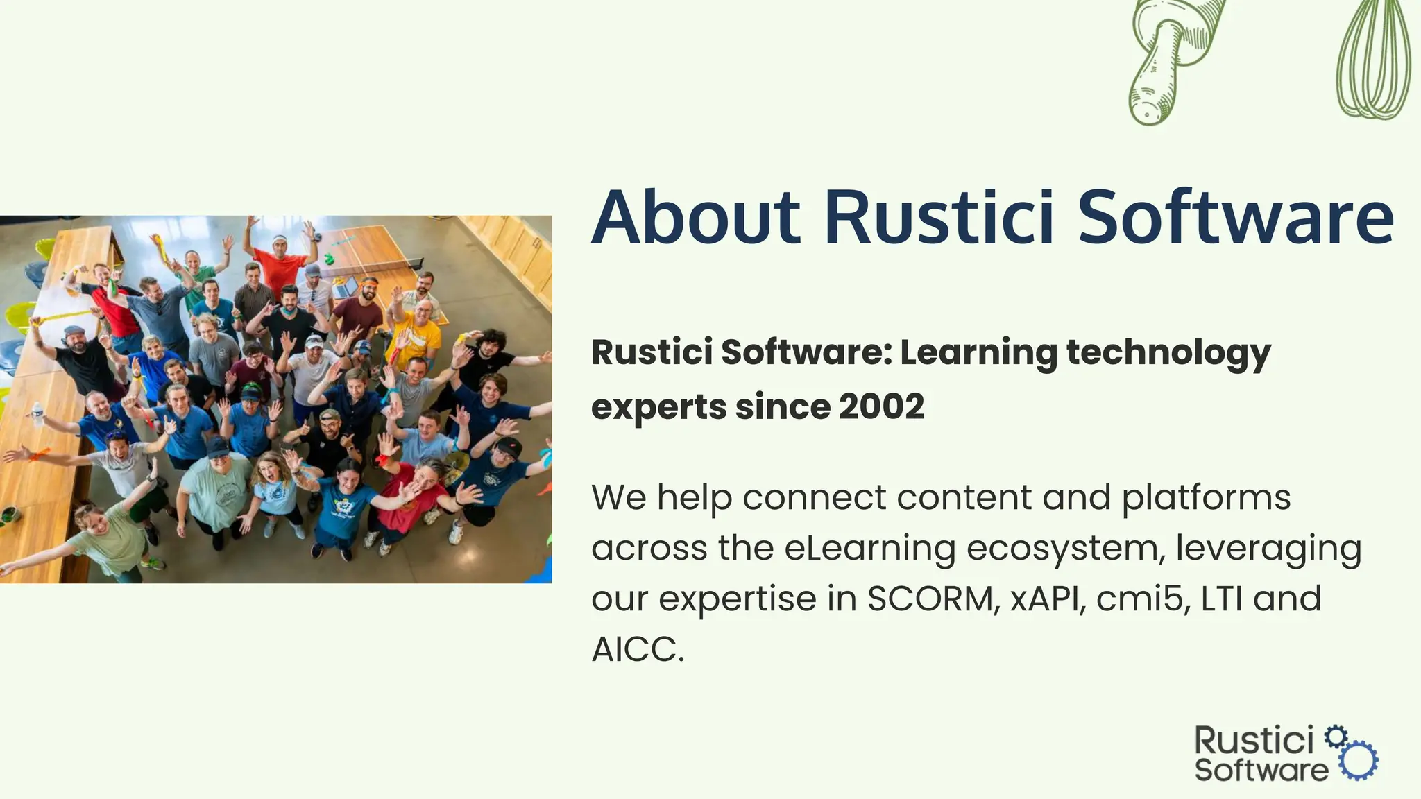 About Rustici Software
We help connect content and platforms
across the eLearning ecosystem, leveraging
our expertise in SCORM, xAPI, cmi5, LTI and
AICC.
Rustici Software: Learning technology
experts since 2002
 
