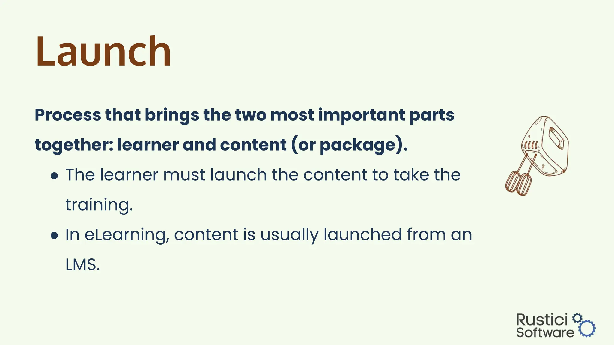 Launch
Process that brings the two most important parts
together: learner and content (or package).
● The learner must launch the content to take the
training.
● In eLearning, content is usually launched from an
LMS.
 