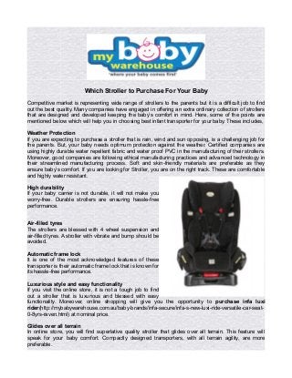 Which Stroller to Purchase For Your Baby
Competitive market is representing wide range of strollers to the parents but it is a difficult job to find
out the best quality. Many companies have engaged in offering an extra ordinary collection of strollers
that are designed and developed keeping the baby’s comfort in mind. Here, some of the points are
mentioned below which will help you in choosing best infant transporter for your baby. These includes,
Weather Protection
If you are expecting to purchase a stroller that is rain, wind and sun opposing, is a challenging job for
the parents. But, your baby needs optimum protection against the weather. Certified companies are
using highly durable water repellent fabric and water proof PVC in the manufacturing of their strollers.
Moreover, good companies are following ethical manufacturing practices and advanced technology in
their streamlined manufacturing process. Soft and skin-friendly materials are preferable as they
ensure baby’s comfort. If you are looking for Stroller, you are on the right track. These are comfortable
and highly water resistant.
High durability
If your baby carrier is not durable, it will not make you
worry-free. Durable strollers are ensuring hassle-free
performance.
Air-filled tyres
The strollers are blessed with 4 wheel suspension and
air-filled tyres. A stroller with vibrate and bump should be
avoided.
Automatic frame lock
It is one of the most acknowledged features of these
transporter is their automatic frame lock that is known for
its hassle-free performance.
Luxurious style and easy functionality
If you visit the online store, it is not a tough job to find
out a stroller that is luxurious and blessed with easy
functionality. Moreover, online shopping will give you the opportunity to purchase infa luxi
rider(http://mybabywarehouse.com.au/baby-brands/infa-secure/infa-s-new-luxi-ride-versatile-car-seat-
0-8yrs-raven.html) at nominal price.
Glides over all terrain
In online store, you will find superlative quality stroller that glides over all terrain. This feature will
speak for your baby comfort. Compactly designed transporters, with all terrain agility, are more
preferable.
 