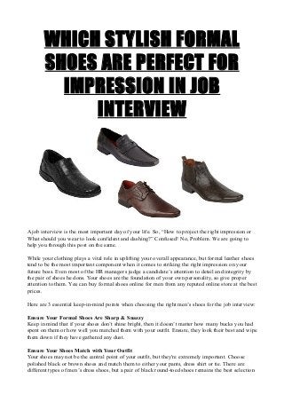 WHICH STYLISH FORMAL
SHOES ARE PERFECT FOR
IMPRESSION IN JOB
INTERVIEW
A job interview is the most important day of your life. So, “How to project the right impression or
What should you wear to look confident and dashing?” Confused! No, Problem. We are going to
help you through this post on the same.
While your clothing plays a vital role in uplifting your overall appearance, but formal leather shoes
tend to be the most important component when it comes to striking the right impression on your
future boss. Even most of the HR managers judge a candidate’s attention to detail and integrity by
the pair of shoes he dons. Your shoes are the foundation of your own personality, so give proper
attention to them. You can buy formal shoes online for men from any reputed online store at the best
prices.
Here are 3 essential keep-in-mind points when choosing the right men’s shoes for the job interview:
Ensure Your Formal Shoes Are Sharp & Snazzy
Keep in mind that if your shoes don’t shine bright, then it doesn’t matter how many bucks you had
spent on them or how well you matched them with your outfit. Ensure, they look their best and wipe
them down if they have gathered any dust.
Ensure Your Shoes Match with Your Outfit
Your shoes may not be the central point of your outfit, but they're extremely important. Choose
polished black or brown shoes and match them to either your pants, dress shirt or tie. There are
different types of men’s dress shoes, but a pair of black round-toed shoes remains the best selection
 