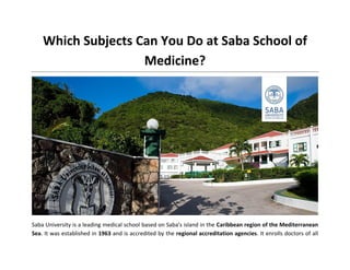 Which Subjects Can You Do at Saba School of
Medicine?
Saba University is a leading medical school based on Saba's island in the Caribbean region of the Mediterranean
Sea. It was established in 1963 and is accredited by the regional accreditation agencies. It enrolls doctors of all
 