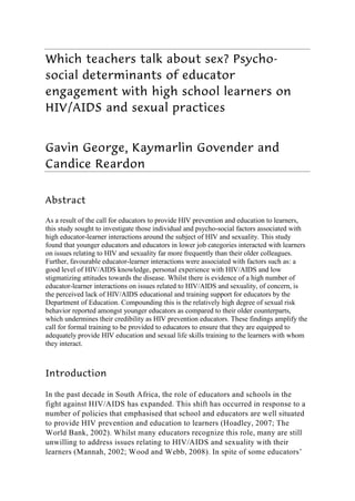 Which teachers talk about sex? Psycho-
social determinants of educator
engagement with high school learners on
HIV/AIDS and sexual practices


Gavin George, Kaymarlin Govender and
Candice Reardon


Abstract

As a result of the call for educators to provide HIV prevention and education to learners,
this study sought to investigate those individual and psycho-social factors associated with
high educator-learner interactions around the subject of HIV and sexuality. This study
found that younger educators and educators in lower job categories interacted with learners
on issues relating to HIV and sexuality far more frequently than their older colleagues.
Further, favourable educator-learner interactions were associated with factors such as: a
good level of HIV/AIDS knowledge, personal experience with HIV/AIDS and low
stigmatizing attitudes towards the disease. Whilst there is evidence of a high number of
educator-learner interactions on issues related to HIV/AIDS and sexuality, of concern, is
the perceived lack of HIV/AIDS educational and training support for educators by the
Department of Education. Compounding this is the relatively high degree of sexual risk
behavior reported amongst younger educators as compared to their older counterparts,
which undermines their credibility as HIV prevention educators. These findings amplify the
call for formal training to be provided to educators to ensure that they are equipped to
adequately provide HIV education and sexual life skills training to the learners with whom
they interact.



Introduction

In the past decade in South Africa, the role of educators and schools in the
fight against HIV/AIDS has expanded. This shift has occurred in response to a
number of policies that emphasised that school and educators are well situated
to provide HIV prevention and education to learners (Hoadley, 2007; The
World Bank, 2002). Whilst many educators recognize this role, many are still
unwilling to address issues relating to HIV/AIDS and sexuality with their
learners (Mannah, 2002; Wood and Webb, 2008). In spite of some educators’
 