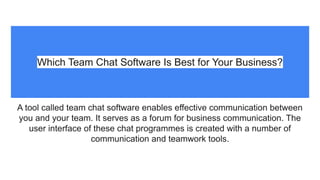 Which Team Chat Software Is Best for Your Business?
A tool called team chat software enables effective communication between
you and your team. It serves as a forum for business communication. The
user interface of these chat programmes is created with a number of
communication and teamwork tools.
 