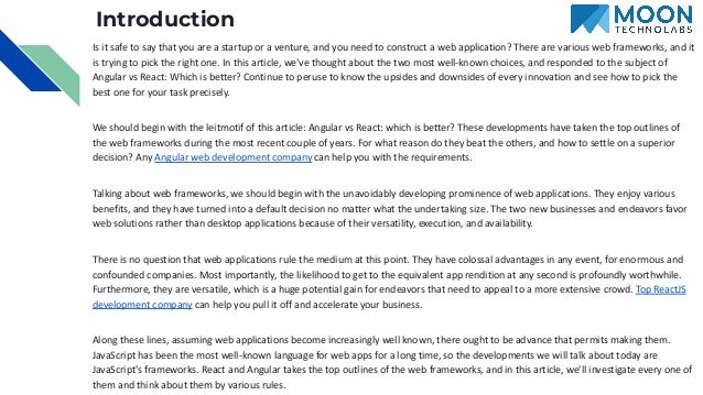 Introduction Is it safe to say that you are a startup or a venture, and you need to construct a web application? There are various web frameworks, and it is trying to pick the right one. In this article, we've thought about the two most well-known choices, and responded to the subject of Angular vs React: Which is better? Continue to peruse to know the upsides and downsides of every innovation and see how to pick the best one for your task precisely. We should begin with the leitmotif of this article: Angular vs React: which is better? These developments have taken the top outlines of the web frameworks during the most recent couple of years. For what reason do they beat the others, and how to settle on a superior decision? Any Angular web development company can help you with the requirements. Talking about web frameworks, we should begin with the unavoidably developing prominence of web applications. They enjoy various benefits, and they have turned into a default decision no matter what the undertaking size. The two new businesses and endeavors favor web solutions rather than desktop applications because of their versatility, execution, and availability. There is no question that web applications rule the medium at this point. They have colossal advantages in any event, for enormous and confounded companies. Most importantly, the likelihood to get to the equivalent app rendition at any second is profoundly worthwhile. Furthermore, they are versatile, which is a huge potential gain for endeavors that need to appeal to a more extensive crowd. Top ReactJS development company can help you pull it off and accelerate your business. Along these lines, assuming web applications become increasingly well known, there ought to be advance that permits making them. JavaScript has been the most well-known language for web apps for a long time, so the developments we will talk about today are JavaScript's frameworks. React and Angular takes the top outlines of the web frameworks, and in this article, we'll investigate every one of them and think about them by various rules. 