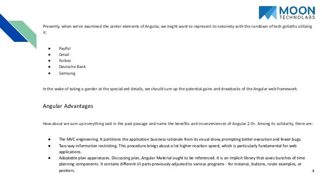 4 Presently, when we've examined the center elements of Angular, we might want to represent its notoriety with the rundown of tech goliaths utilizing it: ● PayPal ● Gmail ● Forbes ● Deutsche Bank ● Samsung In the wake of taking a gander at the specialized details, we should sum up the potential gains and drawbacks of the Angular web framework. Angular Advantages How about we sum up everything said in the past passage and name the benefits and inconveniences of Angular 2.0+. Among its solidarity, there are: ● The MVC engineering. It partitions the application business rationale from its visual show, prompting better execution and fewer bugs. ● Two-way information restricting. This procedure brings about a lot higher reaction speed, which is particularly fundamental for web applications. ● Adaptable plan apparatuses. Discussing plan, Angular Material ought to be referenced. It is an implicit library that saves bunches of time planning components. It contains different UI parts previously adjusted to various programs - for instance, buttons, route examples, or pointers. 