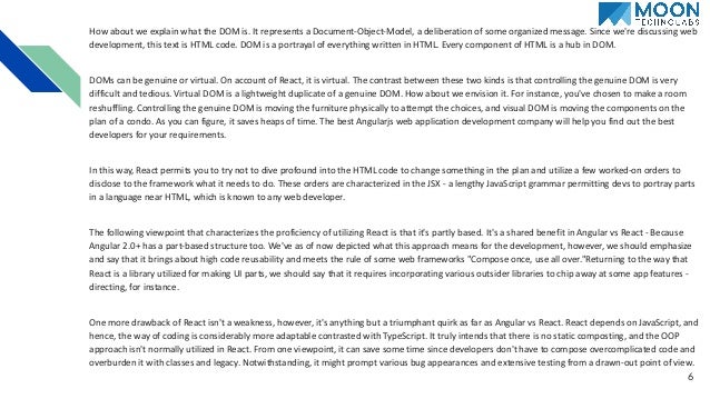 How about we explain what the DOM is. It represents a Document-Object-Model, a deliberation of some organized message. Since we're discussing web development, this text is HTML code. DOM is a portrayal of everything written in HTML. Every component of HTML is a hub in DOM. DOMs can be genuine or virtual. On account of React, it is virtual. The contrast between these two kinds is that controlling the genuine DOM is very difficult and tedious. Virtual DOM is a lightweight duplicate of a genuine DOM. How about we envision it. For instance, you've chosen to make a room reshuffling. Controlling the genuine DOM is moving the furniture physically to attempt the choices, and visual DOM is moving the components on the plan of a condo. As you can figure, it saves heaps of time. The best Angularjs web application development company will help you find out the best developers for your requirements. In this way, React permits you to try not to dive profound into the HTML code to change something in the plan and utilize a few worked-on orders to disclose to the framework what it needs to do. These orders are characterized in the JSX - a lengthy JavaScript grammar permitting devs to portray parts in a language near HTML, which is known to any web developer. The following viewpoint that characterizes the proficiency of utilizing React is that it's partly based. It's a shared benefit in Angular vs React - Because Angular 2.0+ has a part-based structure too. We've as of now depicted what this approach means for the development, however, we should emphasize and say that it brings about high code reusability and meets the rule of some web frameworks "Compose once, use all over."Returning to the way that React is a library utilized for making UI parts, we should say that it requires incorporating various outsider libraries to chip away at some app features - directing, for instance. One more drawback of React isn't a weakness, however, it's anything but a triumphant quirk as far as Angular vs React. React depends on JavaScript, and hence, the way of coding is considerably more adaptable contrasted with TypeScript. It truly intends that there is no static composting, and the OOP approach isn't normally utilized in React. From one viewpoint, it can save some time since developers don't have to compose overcomplicated code and overburden it with classes and legacy. Notwithstanding, it might prompt various bug appearances and extensive testing from a drawn-out point of view. 6 