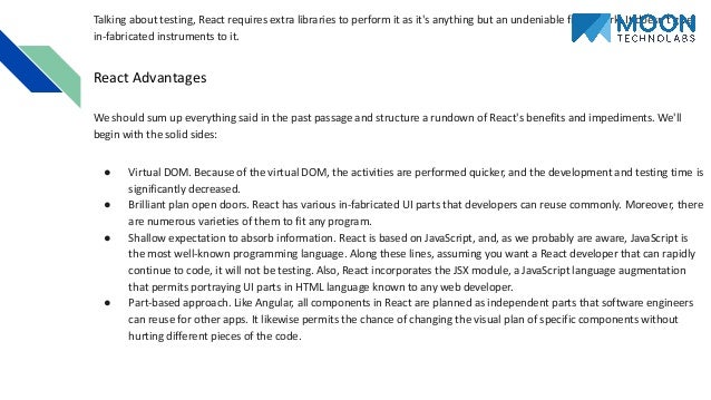 Talking about testing, React requires extra libraries to perform it as it's anything but an undeniable framework. It doesn't give in-fabricated instruments to it. React Advantages We should sum up everything said in the past passage and structure a rundown of React's benefits and impediments. We'll begin with the solid sides: ● Virtual DOM. Because of the virtual DOM, the activities are performed quicker, and the development and testing time is significantly decreased. ● Brilliant plan open doors. React has various in-fabricated UI parts that developers can reuse commonly. Moreover, there are numerous varieties of them to fit any program. ● Shallow expectation to absorb information. React is based on JavaScript, and, as we probably are aware, JavaScript is the most well-known programming language. Along these lines, assuming you want a React developer that can rapidly continue to code, it will not be testing. Also, React incorporates the JSX module, a JavaScript language augmentation that permits portraying UI parts in HTML language known to any web developer. ● Part-based approach. Like Angular, all components in React are planned as independent parts that software engineers can reuse for other apps. It likewise permits the chance of changing the visual plan of specific components without hurting different pieces of the code. 
