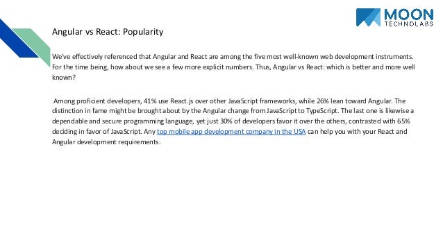 Angular vs React: Popularity We've effectively referenced that Angular and React are among the five most well-known web development instruments. For the time being, how about we see a few more explicit numbers. Thus, Angular vs React: which is better and more well known? Among proficient developers, 41% use React.js over other JavaScript frameworks, while 26% lean toward Angular. The distinction in fame might be brought about by the Angular change from JavaScript to TypeScript. The last one is likewise a dependable and secure programming language, yet just 30% of developers favor it over the others, contrasted with 65% deciding in favor of JavaScript. Any top mobile app development company in the USA can help you with your React and Angular development requirements. 