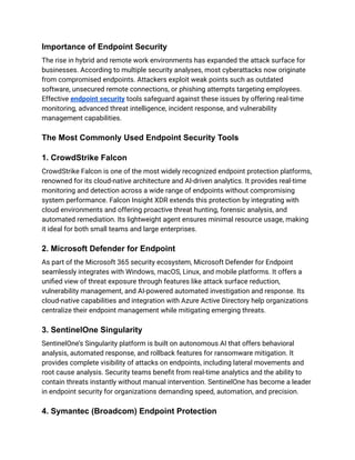 Importance of Endpoint Security
The rise in hybrid and remote work environments has expanded the attack surface for
businesses. According to multiple security analyses, most cyberattacks now originate
from compromised endpoints. Attackers exploit weak points such as outdated
software, unsecured remote connections, or phishing attempts targeting employees.
Effective endpoint security tools safeguard against these issues by offering real-time
monitoring, advanced threat intelligence, incident response, and vulnerability
management capabilities.​
The Most Commonly Used Endpoint Security Tools
1. CrowdStrike Falcon
CrowdStrike Falcon is one of the most widely recognized endpoint protection platforms,
renowned for its cloud-native architecture and AI-driven analytics. It provides real-time
monitoring and detection across a wide range of endpoints without compromising
system performance. Falcon Insight XDR extends this protection by integrating with
cloud environments and offering proactive threat hunting, forensic analysis, and
automated remediation. Its lightweight agent ensures minimal resource usage, making
it ideal for both small teams and large enterprises.​
2. Microsoft Defender for Endpoint
As part of the Microsoft 365 security ecosystem, Microsoft Defender for Endpoint
seamlessly integrates with Windows, macOS, Linux, and mobile platforms. It offers a
unified view of threat exposure through features like attack surface reduction,
vulnerability management, and AI-powered automated investigation and response. Its
cloud-native capabilities and integration with Azure Active Directory help organizations
centralize their endpoint management while mitigating emerging threats.​
3. SentinelOne Singularity
SentinelOne’s Singularity platform is built on autonomous AI that offers behavioral
analysis, automated response, and rollback features for ransomware mitigation. It
provides complete visibility of attacks on endpoints, including lateral movements and
root cause analysis. Security teams benefit from real-time analytics and the ability to
contain threats instantly without manual intervention. SentinelOne has become a leader
in endpoint security for organizations demanding speed, automation, and precision.​
4. Symantec (Broadcom) Endpoint Protection
 