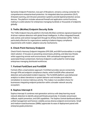 Symantec Endpoint Protection, now part of Broadcom, remains a strong contender for
comprehensive enterprise-level protection. Its integrated data loss prevention (DLP),
AI-based scanning, and intrusion prevention systems provide layered protection across
devices. The platform includes advanced firewall and application control functions,
making it a solid solution for enterprises managing hundreds or thousands of endpoints
globally.​
5. Trellix (McAfee) Endpoint Security Suite
The Trellix Endpoint Security platform (formerly McAfee) combines signature-based and
AI-driven malware detection with global threat intelligence. It offers integrated firewall,
web control, and central management through its ePolicy Orchestrator (ePO). Trellix is
particularly effective for organizations seeking to balance legacy compliance
requirements with modern, adaptive security mechanisms.​
6. Check Point Harmony Endpoint
Check Point’s Harmony Endpoint integrates EPP, EDR, and XDR functionalities in a single
client solution. It focuses on preventing ransomware, phishing, and data loss threats
while supporting remote work environments. With centralized management and
automated threat containment, Harmony Endpoint is well-suited for mid-to-large
enterprises managing distributed workforces.​
7. Fortinet FortiClient and FortiEDR
Fortinet offers a dual-solution approach: FortiClient provides secure connectivity
through VPN and endpoint compliance checks, while FortiEDR offers advanced
detection and automated incident response. The FortiEDR platform uses behavioral
analytics to detect deviations in system behavior and includes post-infection
remediation to reverse malicious activity. This makes it an excellent choice for
businesses integrating endpoint protection within a broader network security
ecosystem.​
8. Sophos Intercept X
Sophos Intercept X combines next-generation antivirus with deep learning neural
network detection to identify advanced threats proactively. It includes ransomware
rollback, exploit prevention, and EDR capabilities. The Sophos Central dashboard allows
unified management and forensic visibility across diverse endpoint environments. Small
and medium-sized businesses (SMBs) appreciate its ease of deployment paired with
enterprise-grade protection.​
 