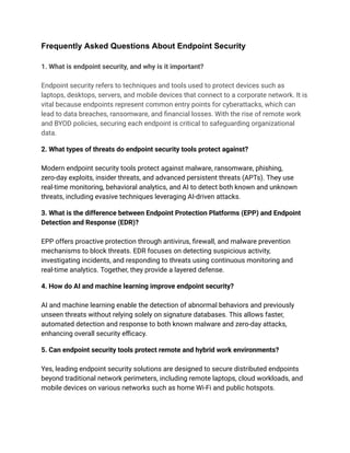 Frequently Asked Questions About Endpoint Security​
​
1. What is endpoint security, and why is it important?​
​
Endpoint security refers to techniques and tools used to protect devices such as
laptops, desktops, servers, and mobile devices that connect to a corporate network. It is
vital because endpoints represent common entry points for cyberattacks, which can
lead to data breaches, ransomware, and financial losses. With the rise of remote work
and BYOD policies, securing each endpoint is critical to safeguarding organizational
data.​
2. What types of threats do endpoint security tools protect against?​
​
Modern endpoint security tools protect against malware, ransomware, phishing,
zero-day exploits, insider threats, and advanced persistent threats (APTs). They use
real-time monitoring, behavioral analytics, and AI to detect both known and unknown
threats, including evasive techniques leveraging AI-driven attacks.​
3. What is the difference between Endpoint Protection Platforms (EPP) and Endpoint
Detection and Response (EDR)?​
​
EPP offers proactive protection through antivirus, firewall, and malware prevention
mechanisms to block threats. EDR focuses on detecting suspicious activity,
investigating incidents, and responding to threats using continuous monitoring and
real-time analytics. Together, they provide a layered defense.​
4. How do AI and machine learning improve endpoint security?​
​
AI and machine learning enable the detection of abnormal behaviors and previously
unseen threats without relying solely on signature databases. This allows faster,
automated detection and response to both known malware and zero-day attacks,
enhancing overall security efficacy.​
5. Can endpoint security tools protect remote and hybrid work environments?​
​
Yes, leading endpoint security solutions are designed to secure distributed endpoints
beyond traditional network perimeters, including remote laptops, cloud workloads, and
mobile devices on various networks such as home Wi-Fi and public hotspots.​
 