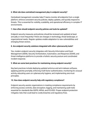 6. What role does centralized management play in endpoint security?​
​
Centralized management consoles help IT teams monitor all endpoints from a single
platform, enforce consistent security policies, deploy updates, and quickly respond to
threats. This is essential for visibility, scalability, and operational efficiency in complex IT
environments.​
7. How often should endpoint security policies and tools be updated?​
​
Endpoint security measures and policies should be reviewed and updated at least
annually or more frequently if there are changes in technology, threat landscape, or
organizational needs. Regular updates enable adaptation to new vulnerabilities and
emerging threat vectors.​
8. Are endpoint security solutions integrated with other cybersecurity tools?​
​
Yes, modern endpoint security integrates with Security Information and Event
Management (SIEM), Security Orchestration, Automation, and Response (SOAR), and
threat intelligence platforms to provide a holistic security posture and coordinated
incident response.​
9. What are some best practices for maintaining strong endpoint security?​
​
Key best practices include deploying updated antivirus and anti-malware software,
applying patches promptly, enforcing multi-factor authentication, monitoring for unusual
activity, educating users on cybersecurity hygiene, and implementing zero-trust
principles.​
10. How does endpoint security help with regulatory compliance?​
​
Endpoint security assists organizations in meeting compliance requirements by
enforcing access controls, data encryption, logging, and maintaining audit trails
essential for standards like GDPR, HIPAA, and PCI-DSS. Proper endpoint protection
mitigates risks that could lead to costly breaches and regulatory fines.
 