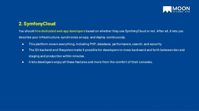 2. SymfonyCloud
You should hire dedicated web app developers based on whether they use SymfonyCloud or not. After all, it lets you
describe your infrastructure, synchronize an app, and deploy continuously.
● This platform covers everything, including PHP, database, performance, search, and security.
● The Git backend and ﬁlesystem make it possible for developers to move backward and forth between dev and
staging and production within minutes.
● It lets developers enjoy all these features and more from the comfort of their consoles.
 