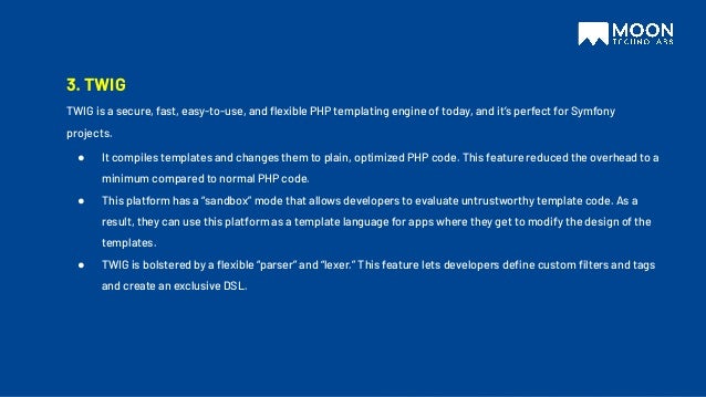 3. TWIG
TWIG is a secure, fast, easy-to-use, and ﬂexible PHP templating engine of today, and it’s perfect for Symfony
projects.
● It compiles templates and changes them to plain, optimized PHP code. This feature reduced the overhead to a
minimum compared to normal PHP code.
● This platform has a “sandbox” mode that allows developers to evaluate untrustworthy template code. As a
result, they can use this platform as a template language for apps where they get to modify the design of the
templates.
● TWIG is bolstered by a ﬂexible “parser” and “lexer.” This feature lets developers deﬁne custom ﬁlters and tags
and create an exclusive DSL.
 