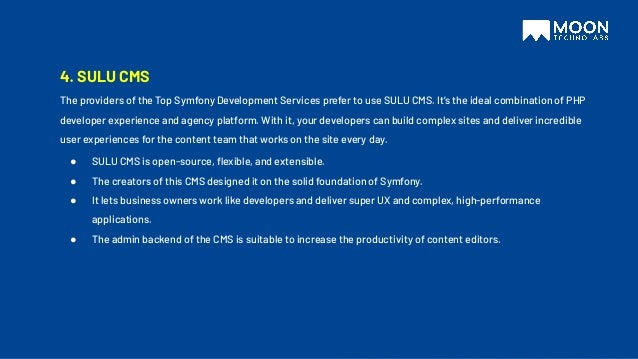 4. SULU CMS
The providers of the Top Symfony Development Services prefer to use SULU CMS. It’s the ideal combination of PHP
developer experience and agency platform. With it, your developers can build complex sites and deliver incredible
user experiences for the content team that works on the site every day.
● SULU CMS is open-source, ﬂexible, and extensible.
● The creators of this CMS designed it on the solid foundation of Symfony.
● It lets business owners work like developers and deliver super UX and complex, high-performance
applications.
● The admin backend of the CMS is suitable to increase the productivity of content editors.
 