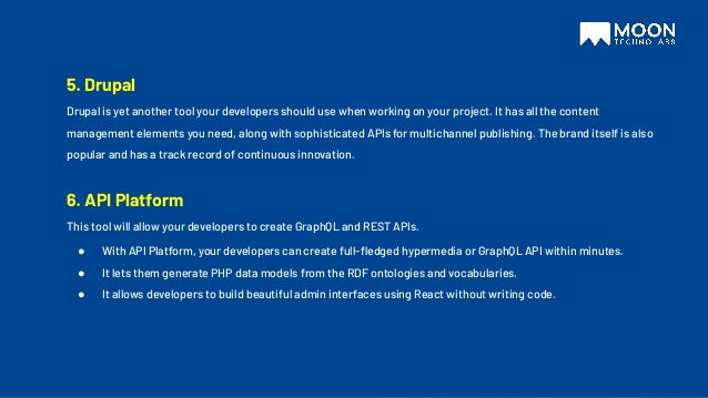 5. Drupal
Drupal is yet another tool your developers should use when working on your project. It has all the content
management elements you need, along with sophisticated APIs for multichannel publishing. The brand itself is also
popular and has a track record of continuous innovation.
6. API Platform
This tool will allow your developers to create GraphQL and REST APIs.
● With API Platform, your developers can create full-ﬂedged hypermedia or GraphQL API within minutes.
● It lets them generate PHP data models from the RDF ontologies and vocabularies.
● It allows developers to build beautiful admin interfaces using React without writing code.
 