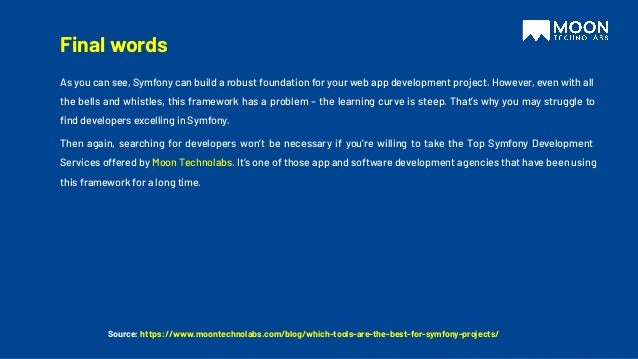 Source: https://www.moontechnolabs.com/blog/which-tools-are-the-best-for-symfony-projects/
As you can see, Symfony can build a robust foundation for your web app development project. However, even with all
the bells and whistles, this framework has a problem – the learning curve is steep. That’s why you may struggle to
ﬁnd developers excelling in Symfony.
Then again, searching for developers won’t be necessary if you’re willing to take the Top Symfony Development
Services offered by Moon Technolabs. It’s one of those app and software development agencies that have been using
this framework for a long time.
Final words
 