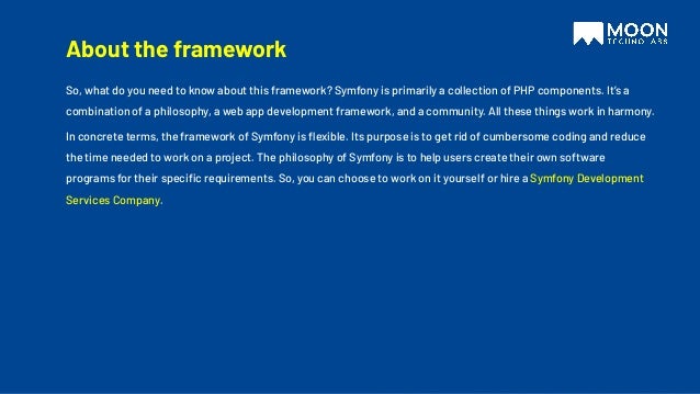 About the framework
So, what do you need to know about this framework? Symfony is primarily a collection of PHP components. It’s a
combination of a philosophy, a web app development framework, and a community. All these things work in harmony.
In concrete terms, the framework of Symfony is ﬂexible. Its purpose is to get rid of cumbersome coding and reduce
the time needed to work on a project. The philosophy of Symfony is to help users create their own software
programs for their speciﬁc requirements. So, you can choose to work on it yourself or hire a Symfony Development
Services Company.
 