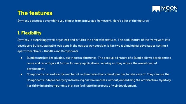 The features
Symfony possesses everything you expect from a new-age framework. Here’s a list of the features.`
1. Flexibility
Symfony is surprisingly well-organized and is full to the brim with features. The architecture of the framework lets
developers build sustainable web apps in the easiest way possible. It has two technological advantages setting it
apart from others – Bundles and Components.
● Bundles are just like plugins, but there’s a difference. The decoupled nature of a Bundle allows developers to
reuse and reconﬁgure it further for many applications. In doing so, they reduce the overall cost of
development.
● Components can reduce the number of routine tasks that a developer has to take care of. They can use the
Components independently by introducing custom modules without jeopardizing the architecture. Symfony
has thirty helpful components that can facilitate the process of web development.
 