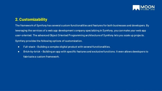 2. Customizability
The framework of Symfony has several custom functionalities and features for both businesses and developers. By
leveraging the services of a web app development company specializing in Symfony, you can make your web app
user-oriented. The advanced Object Oriented Programming architecture of Symfony lets you scale up projects.
Symfony provides the following options of customization.
● Full-stack – Building a complex digital product with several functionalities.
● Brick-by-brick – Building an app with speciﬁc features and exclusive functions. It even allows developers to
fabricate a custom framework.
 