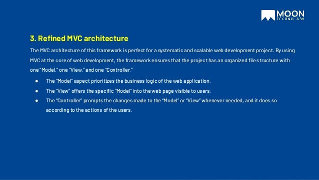 3. Reﬁned MVC architecture
The MVC architecture of this framework is perfect for a systematic and scalable web development project. By using
MVC at the core of web development, the framework ensures that the project has an organized ﬁle structure with
one “Model,” one “View,” and one “Controller.”
● The “Model” aspect prioritizes the business logic of the web application.
● The “View” offers the speciﬁc “Model” into the web page visible to users.
● The “Controller” prompts the changes made to the “Model” or “View” whenever needed, and it does so
according to the actions of the users.
 