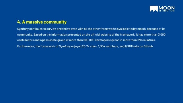 4. A massive community
Symfony continues to survive and thrive even with all the other frameworks available today mainly because of its
community. Based on the information presented on the official website of the framework, it has more than 3,000
contributors and a passionate group of more than 600,000 developers spread in more than 120 countries.
Furthermore, the framework of Symfony enjoyed 20.7k stars, 1,304 watchers, and 6,901 forks on GitHub.
 